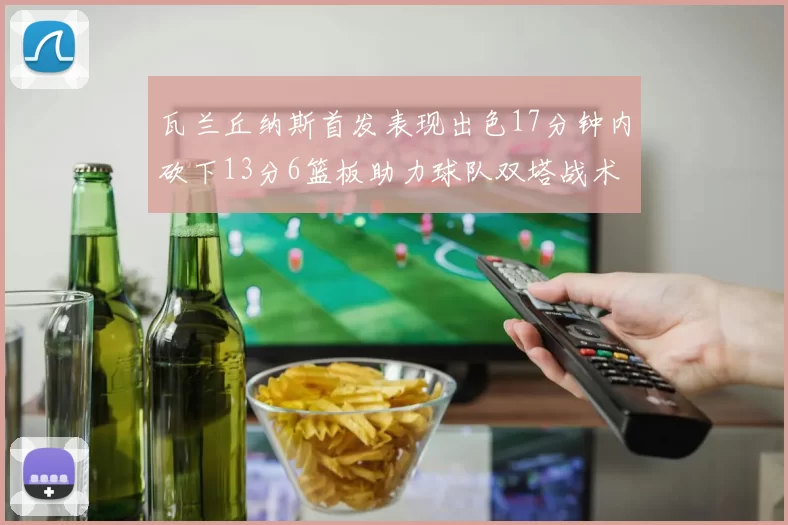 瓦兰丘纳斯首发表现出色17分钟内砍下13分6篮板助力球队双塔战术