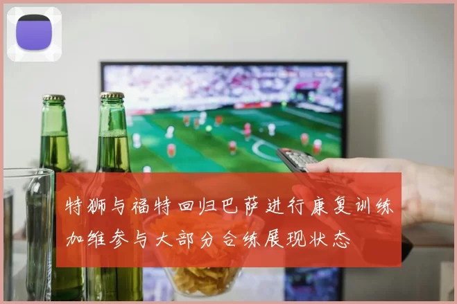 特狮与福特回归巴萨进行康复训练加维参与大部分合练展现状态
