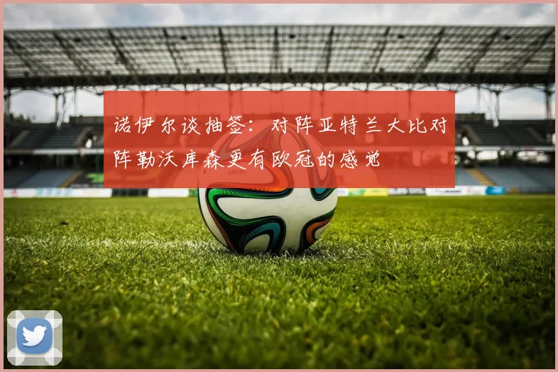 诺伊尔谈抽签：对阵亚特兰大比对阵勒沃库森更有欧冠的感觉