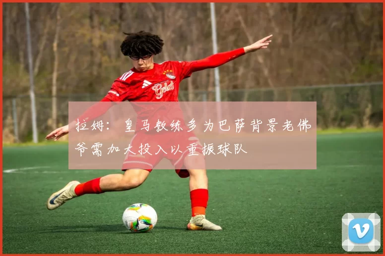 拉姆：皇马教练多为巴萨背景老佛爷需加大投入以重振球队