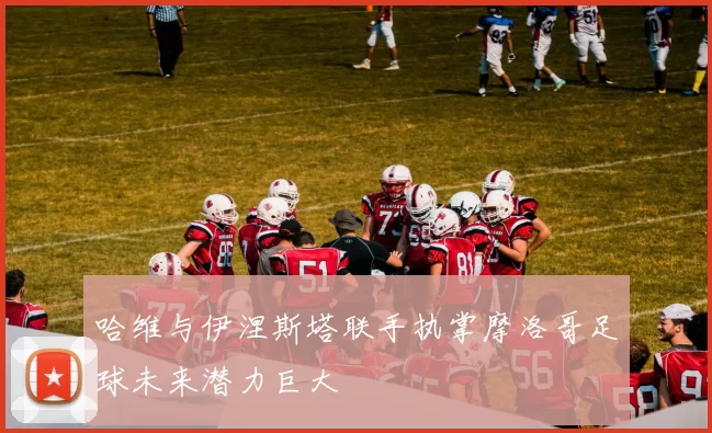 哈维与伊涅斯塔联手执掌摩洛哥足球未来潜力巨大
