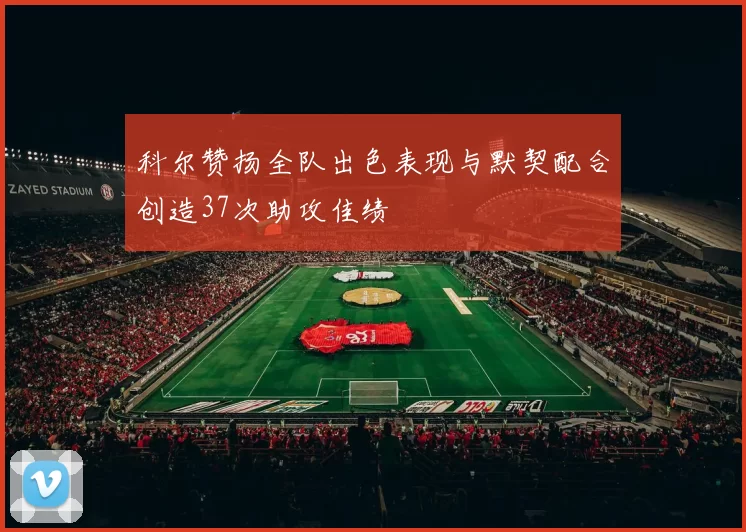 科尔赞扬全队出色表现与默契配合创造37次助攻佳绩