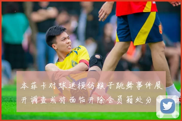 本菲卡对球迷模仿猴子跳舞事件展开调查或将面临开除会员籍处分