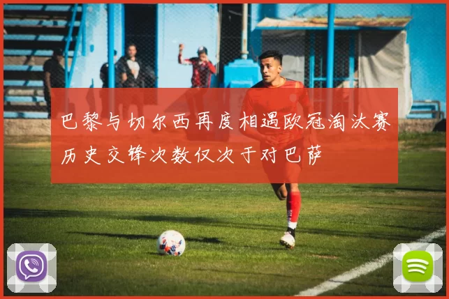 巴黎与切尔西再度相遇欧冠淘汰赛历史交锋次数仅次于对巴萨