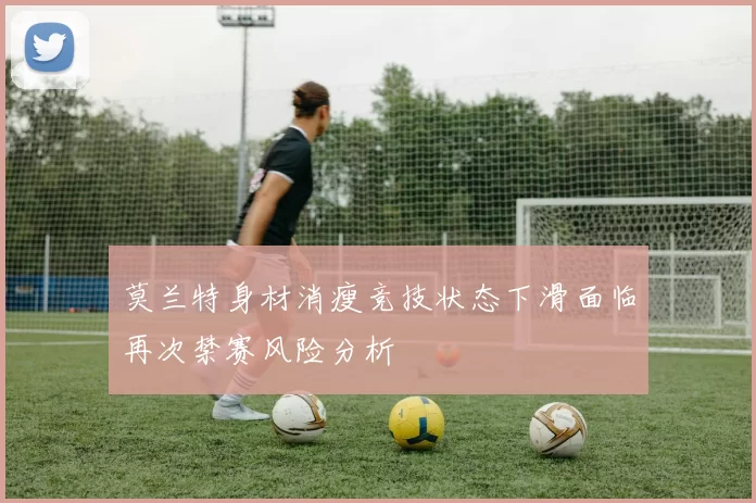 莫兰特身材消瘦竞技状态下滑面临再次禁赛风险分析