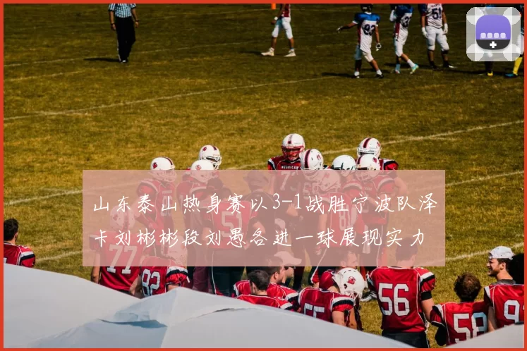 山东泰山热身赛以3-1战胜宁波队泽卡刘彬彬段刘愚各进一球展现实力