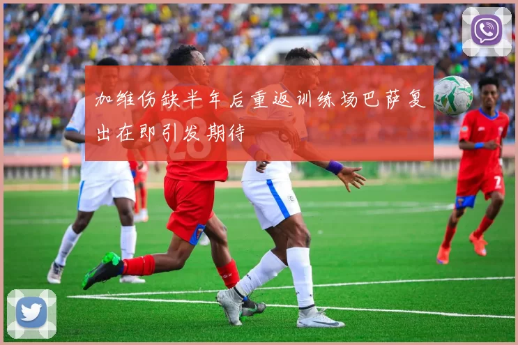加维伤缺半年后重返训练场巴萨复出在即引发期待