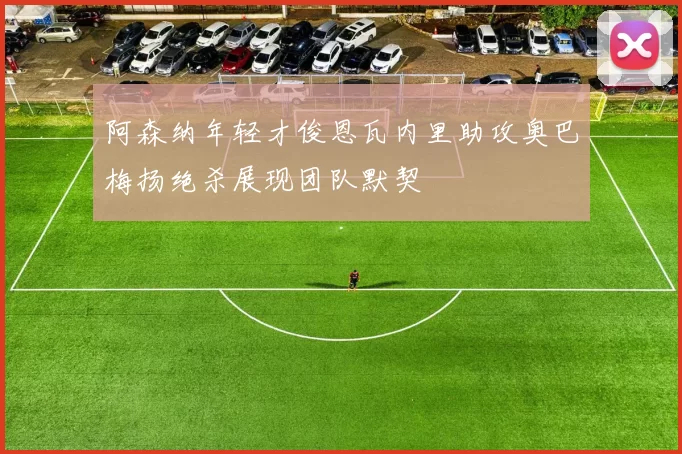 阿森纳年轻才俊恩瓦内里助攻奥巴梅扬绝杀展现团队默契
