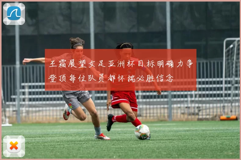 王霜展望女足亚洲杯目标明确力争登顶每位队员都怀揣必胜信念