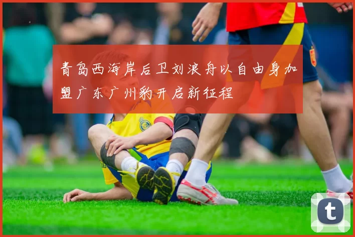 青岛西海岸后卫刘浪舟以自由身加盟广东广州豹开启新征程