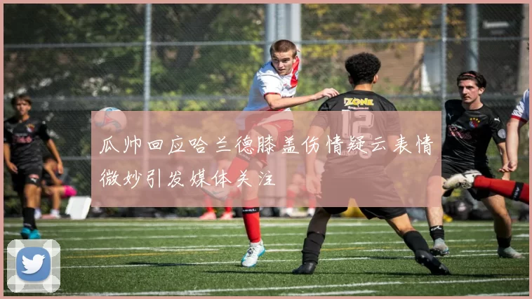 瓜帅回应哈兰德膝盖伤情疑云表情微妙引发媒体关注